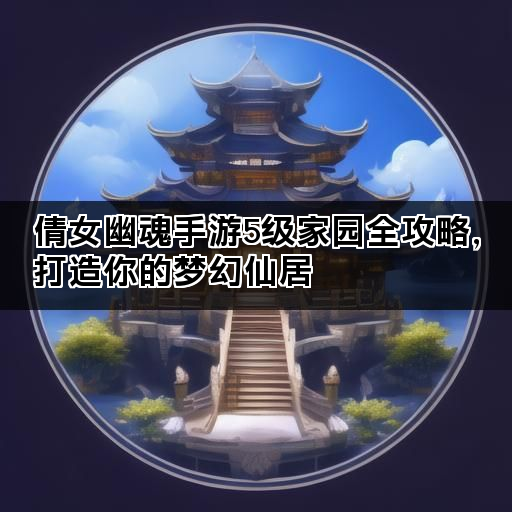 倩女幽魂手游5级家园全攻略,打造你的梦幻仙居 倩女幽魂手游5级家园全攻略,打造你的梦幻仙居