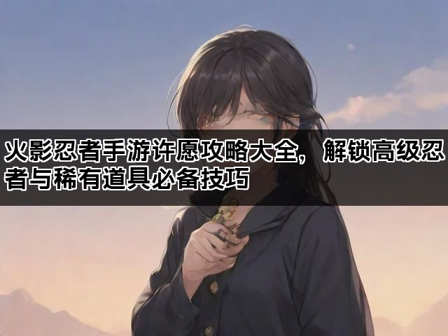 火影忍者手游许愿攻略大全，解锁高级忍者与稀有道具必备技巧