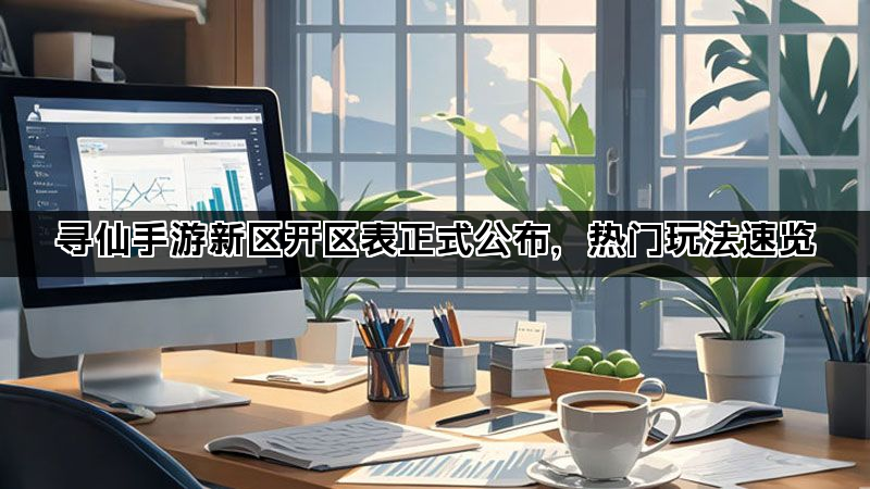 寻仙手游新区开区表正式公布，热门玩法速览