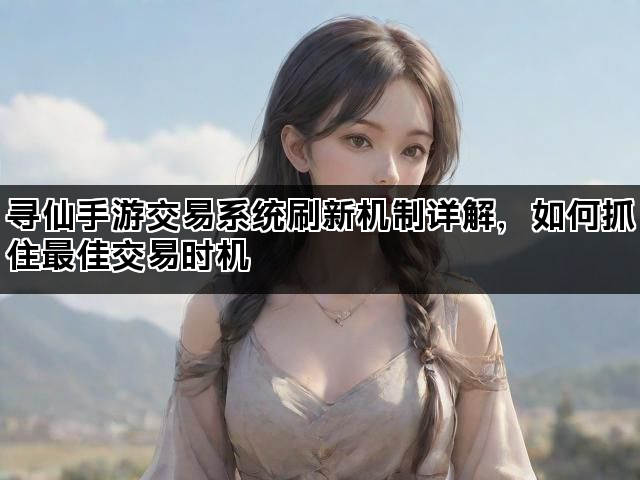 寻仙手游交易系统刷新机制详解，如何抓住最佳交易时机
