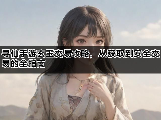 寻仙手游玄玉交易攻略，从获取到安全交易的全指南