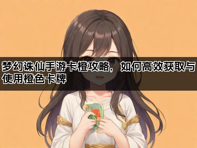 梦幻诛仙手游卡橙攻略，如何高效获取与使用橙色卡牌