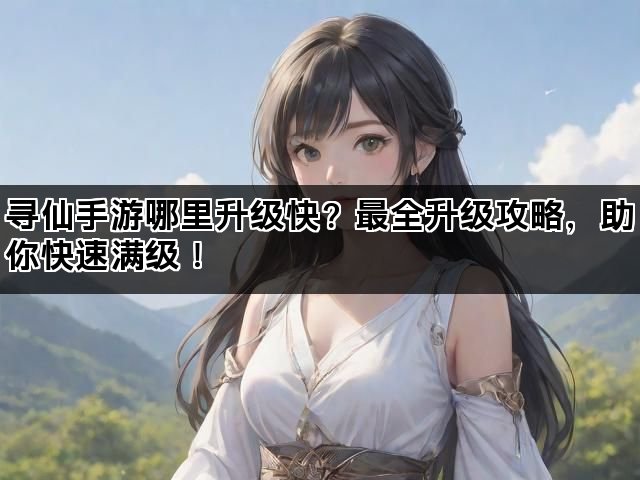 寻仙手游哪里升级快？最全升级攻略，助你快速满级！