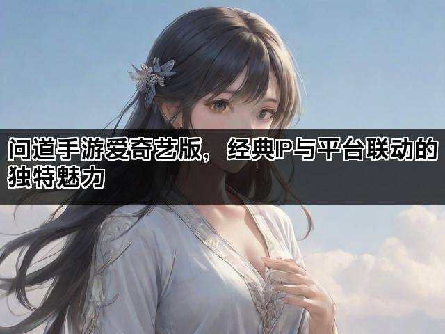 问道手游爱奇艺版，经典IP与平台联动的独特魅力