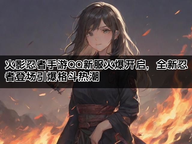 火影忍者手游QQ新服火爆开启，全新忍者登场引爆格斗热潮