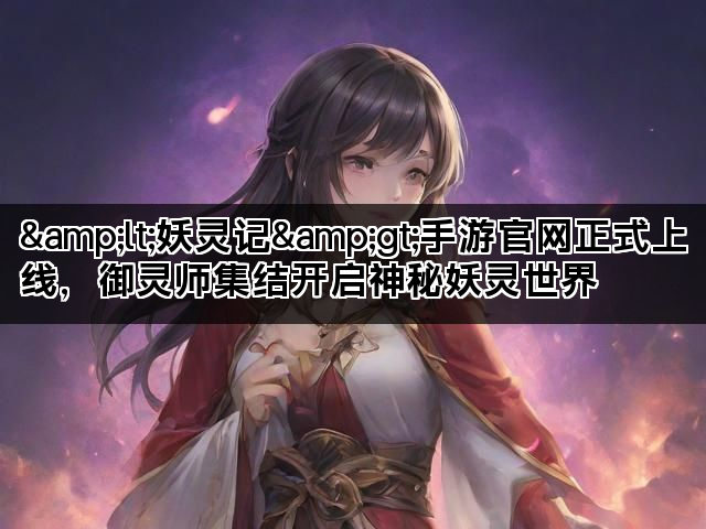 &lt;妖灵记&gt;手游官网正式上线，御灵师集结开启神秘妖灵世界