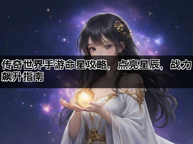 传奇世界手游命星攻略,点亮星辰,战力飙升指南 传奇世界手游命星攻略,点亮星辰,战力飙升指南