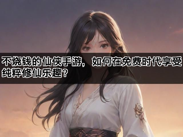 不烧钱的仙侠手游，如何在免费时代享受纯粹修仙乐趣？