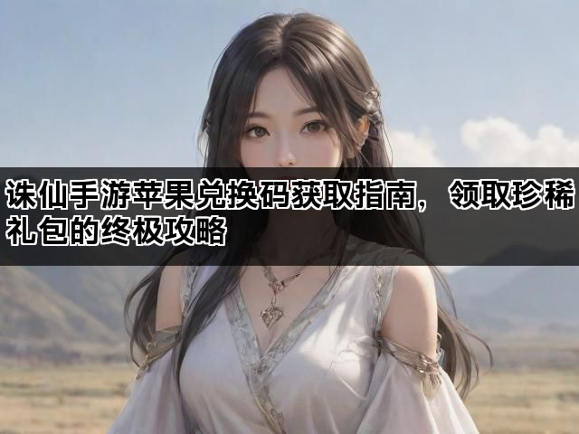 诛仙手游苹果兑换码获取指南，领取珍稀礼包的终极攻略