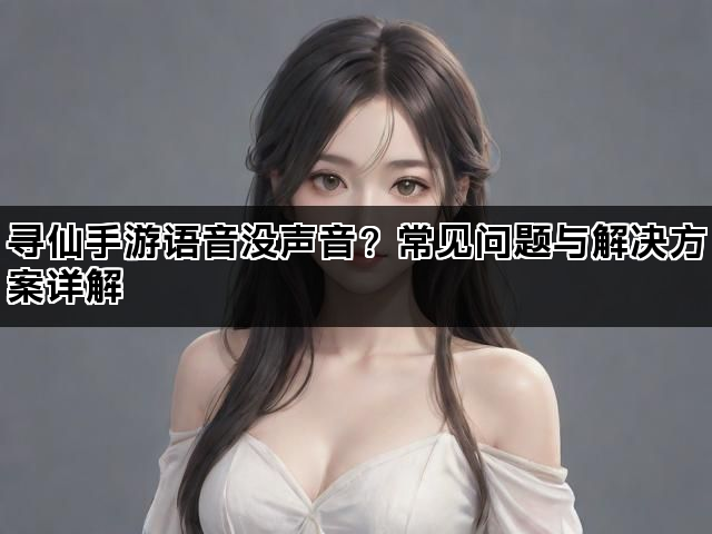 寻仙手游语音没声音？常见问题与解决方案详解