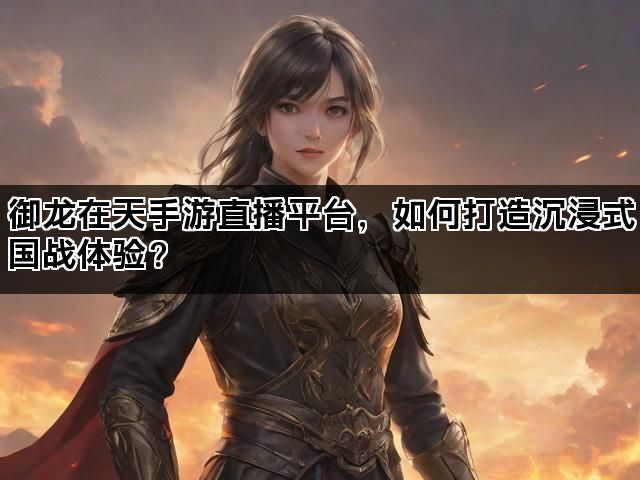 御龙在天手游直播平台，如何打造沉浸式国战体验？