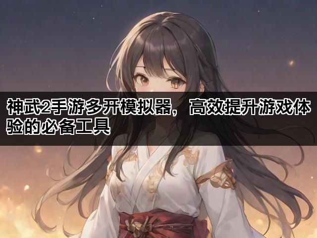 神武2手游多开模拟器，高效提升游戏体验的必备工具