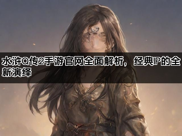 水浒Q传2手游官网全面解析，经典IP的全新演绎