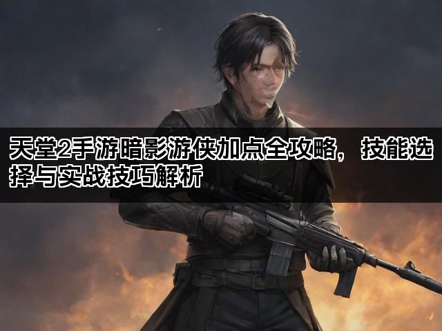 天堂2手游暗影游侠加点全攻略,技能选择与实战技巧解析 天堂2手游暗影游侠加点全攻略,技能选择与实战技巧解析