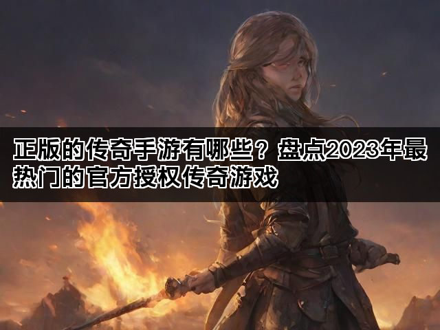 正版的传奇手游有哪些？盘点2023年最热门的官方授权传奇游戏