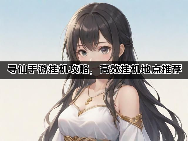 寻仙手游挂机攻略,高效挂机地点推荐 寻仙手游挂机攻略,高效挂机地点推荐