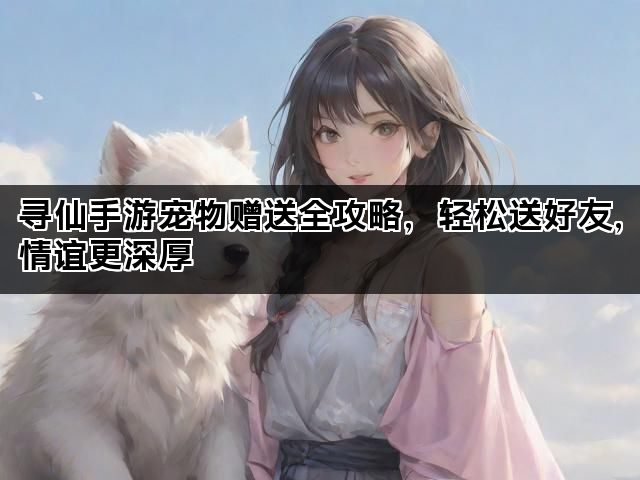 寻仙手游宠物赠送全攻略，轻松送好友，情谊更深厚