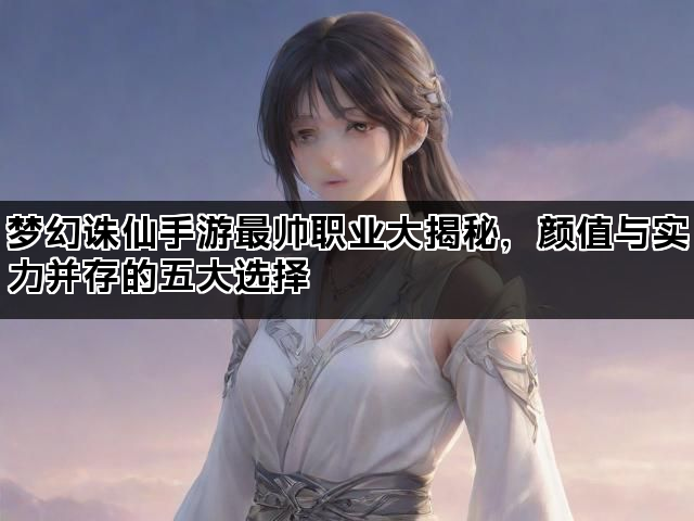梦幻诛仙手游最帅职业大揭秘，颜值与实力并存的五大选择