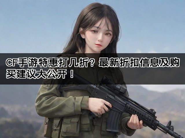 CF手游特惠打几折？最新折扣信息及购买建议大公开！