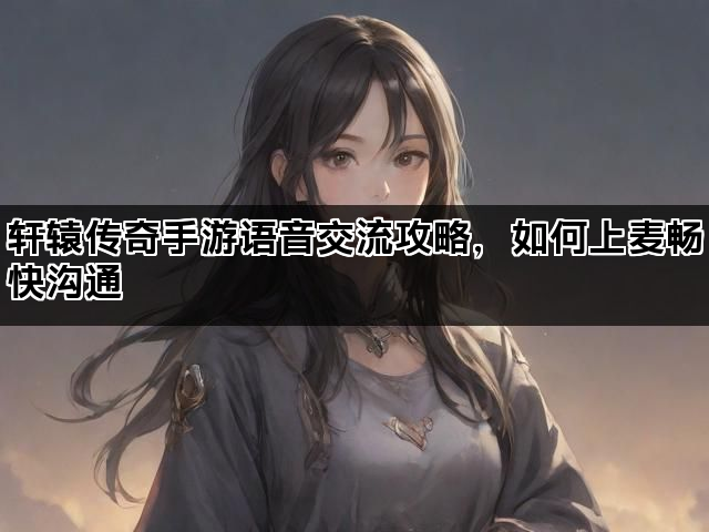 轩辕传奇手游语音交流攻略，如何上麦畅快沟通