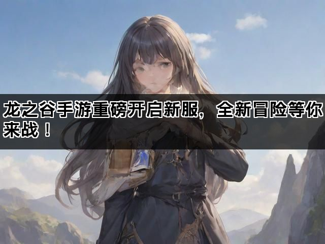 龙之谷手游重磅开启新服，全新冒险等你来战！