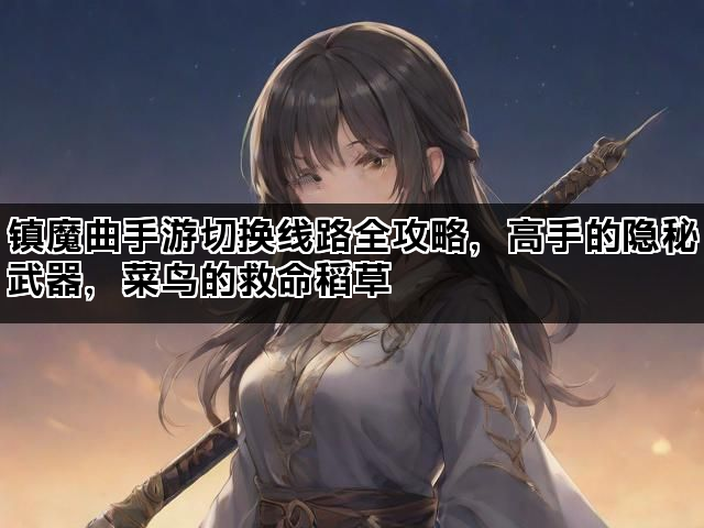 镇魔曲手游切换线路全攻略，高手的隐秘武器，菜鸟的救命稻草