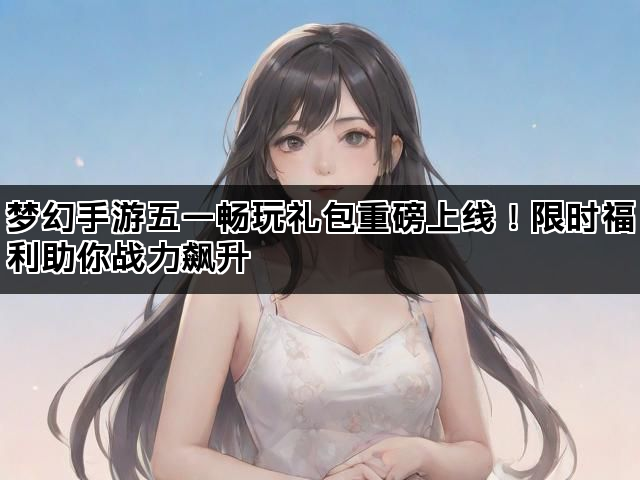 梦幻手游五一畅玩礼包重磅上线！限时福利助你战力飙升