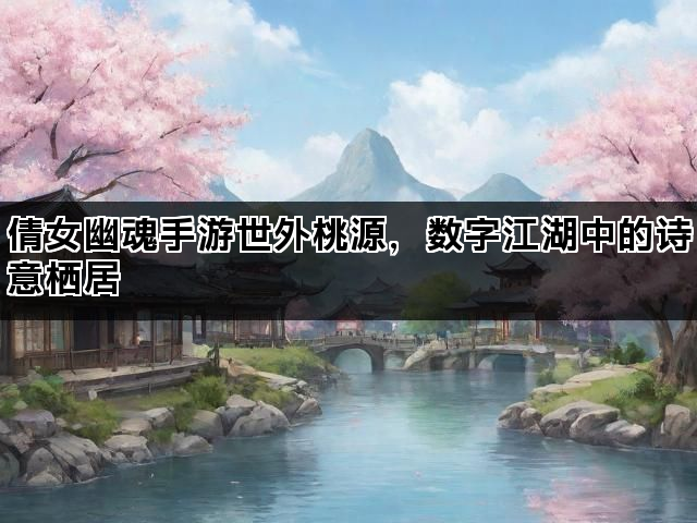 倩女幽魂手游世外桃源，数字江湖中的诗意栖居