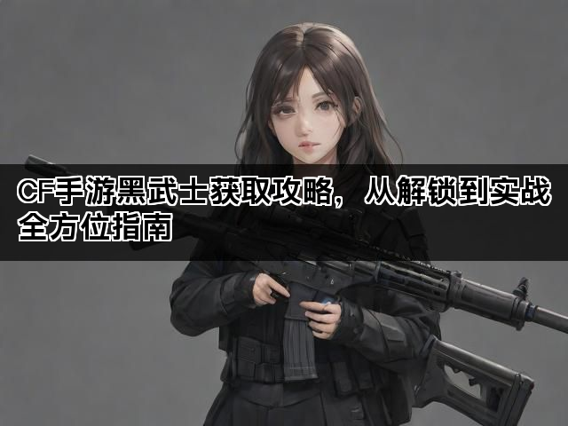CF手游黑武士获取攻略，从解锁到实战全方位指南