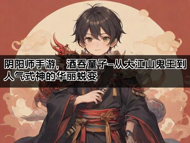 阴阳师手游，酒吞童子—从大江山鬼王到人气式神的华丽蜕变