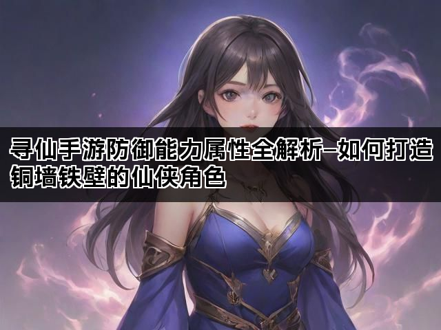 寻仙手游防御能力属性全解析—如何打造铜墙铁壁的仙侠角色
