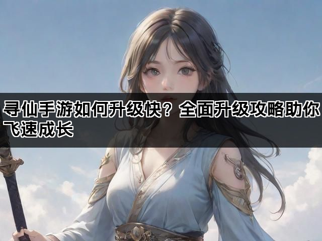 寻仙手游如何升级快？全面升级攻略助你飞速成长