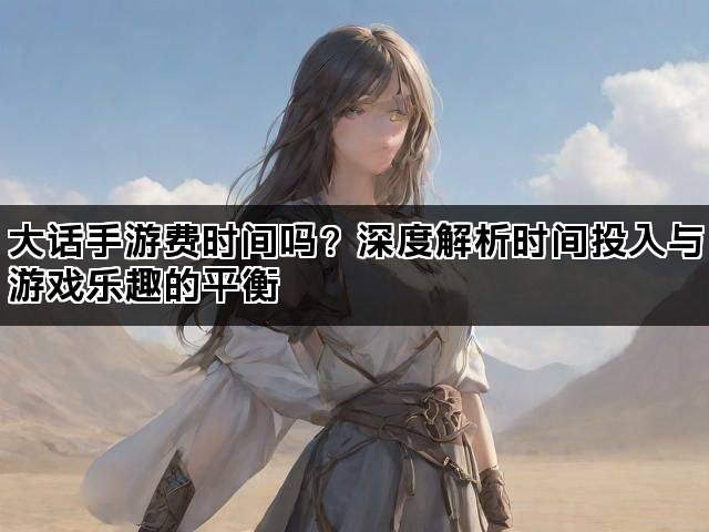 大话手游费时间吗？深度解析时间投入与游戏乐趣的平衡