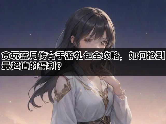 贪玩蓝月传奇手游礼包全攻略，如何抢到最超值的福利？