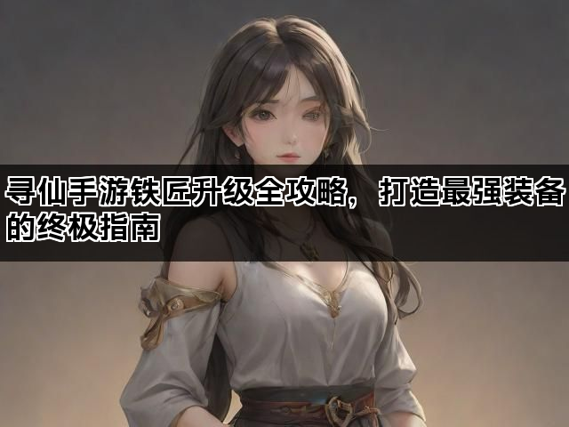 寻仙手游铁匠升级全攻略，打造最强装备的终极指南