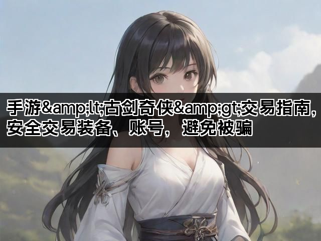 手游&lt;古剑奇侠&gt;交易指南，安全交易装备、账号，避免被骗