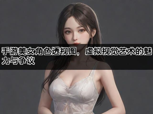 手游美女角色透视图，虚拟视觉艺术的魅力与争议