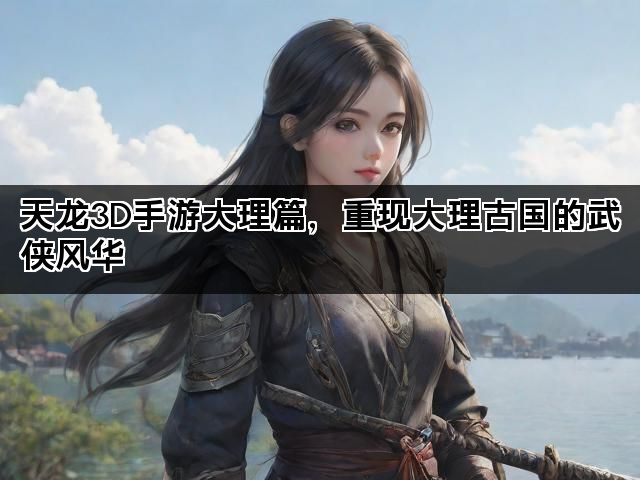 天龙3D手游大理篇，重现大理古国的武侠风华