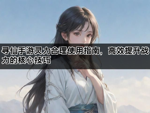 寻仙手游灵力合理使用指南,高效提升战力的核心技巧 寻仙手游灵力合理使用指南,高效提升战力的核心技巧