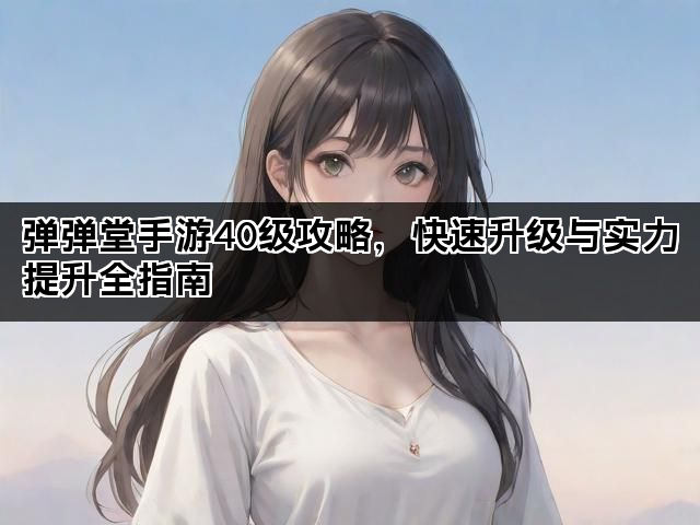 弹弹堂手游40级攻略，快速升级与实力提升全指南