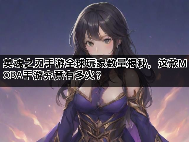 英魂之刃手游全球玩家数量揭秘，这款MOBA手游究竟有多火？