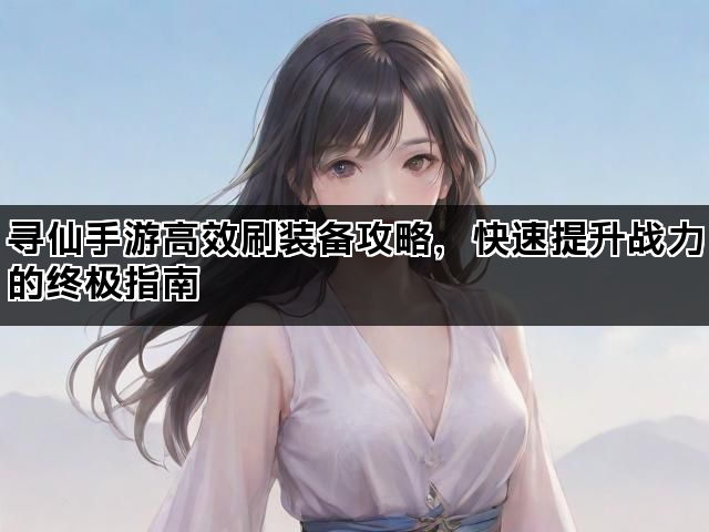 寻仙手游高效刷装备攻略,快速提升战力的终极指南 寻仙手游高效刷装备攻略,快速提升战力的终极指南