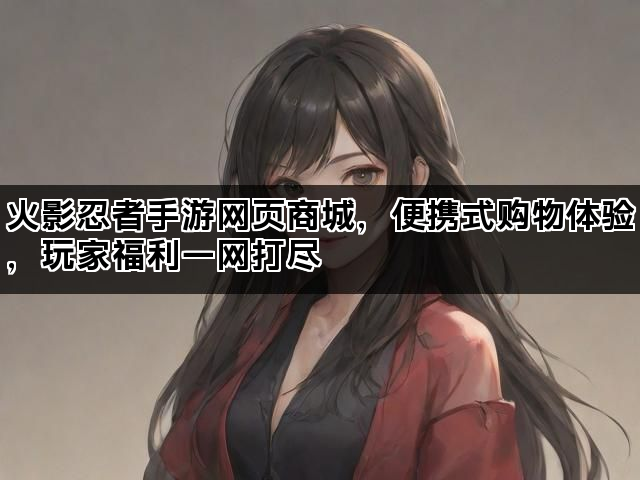 火影忍者手游网页商城，便携式购物体验，玩家福利一网打尽