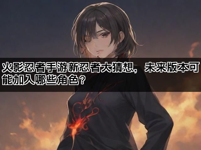 火影忍者手游新忍者大猜想，未来版本可能加入哪些角色？