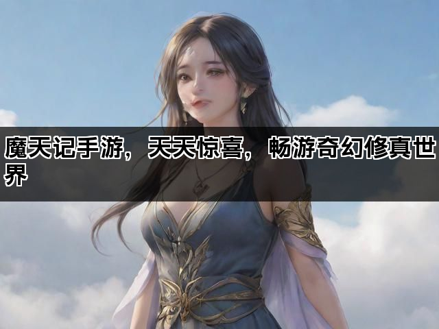 魔天记手游，天天惊喜，畅游奇幻修真世界