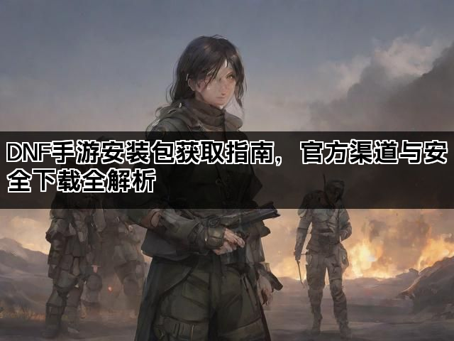 DNF手游安装包获取指南，官方渠道与安全下载全解析