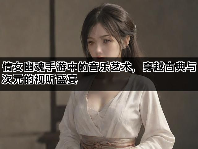 倩女幽魂手游中的音乐艺术，穿越古典与次元的视听盛宴