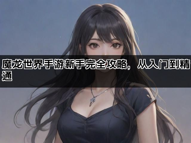 魔龙世界手游新手完全攻略，从入门到精通