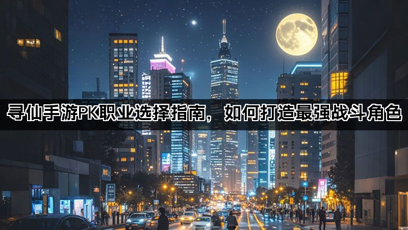 寻仙手游PK职业选择指南，如何打造最强战斗角色