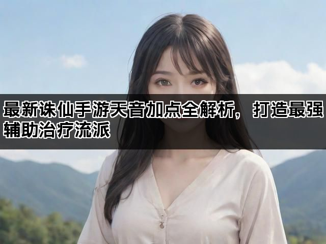 最新诛仙手游天音加点全解析，打造最强辅助治疗流派